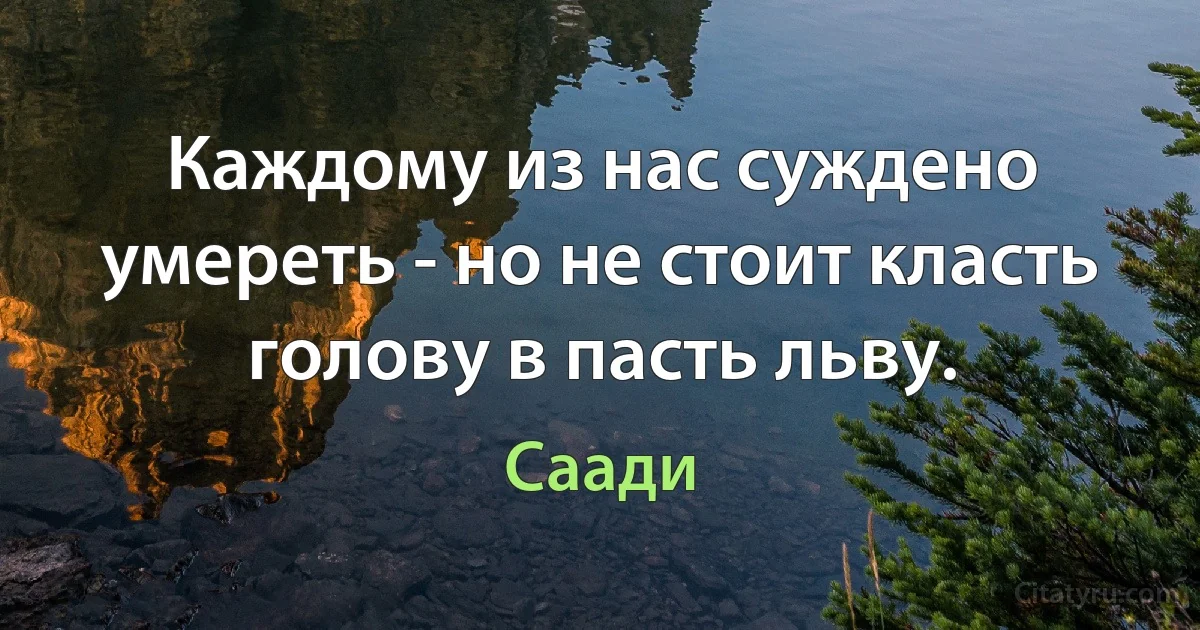 Каждому из нас суждено умереть - но не стоит класть голову в пасть льву. (Саади)