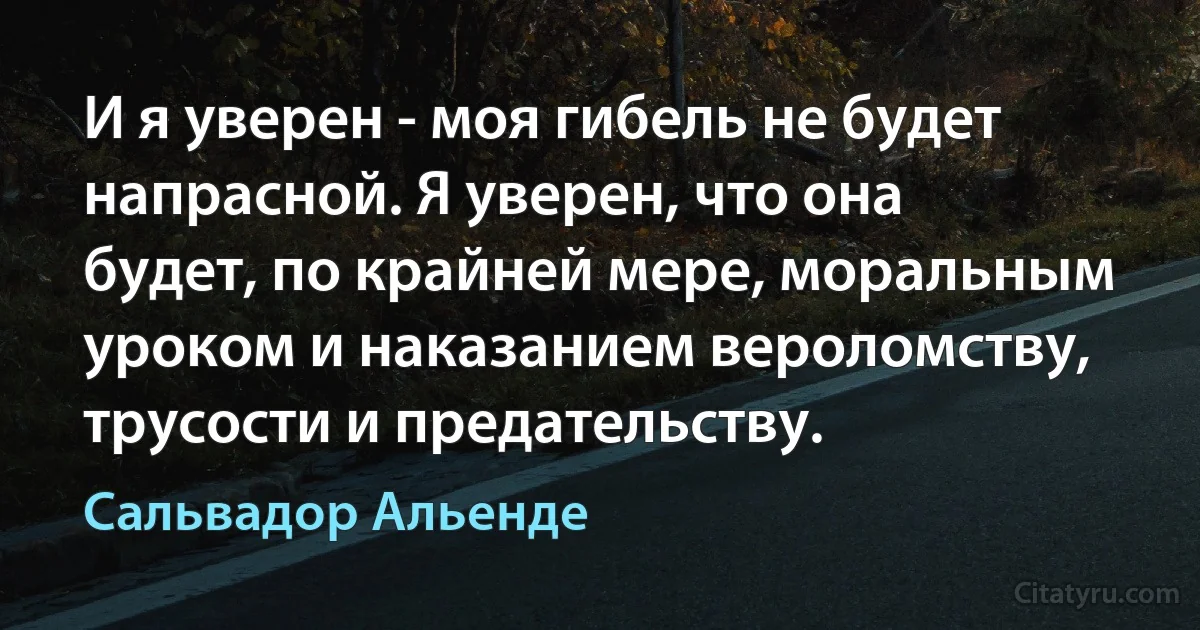 И я уверен - моя гибель не будет напрасной. Я уверен, что она будет, по крайней мере, моральным уроком и наказанием вероломству, трусости и предательству. (Сальвадор Альенде)