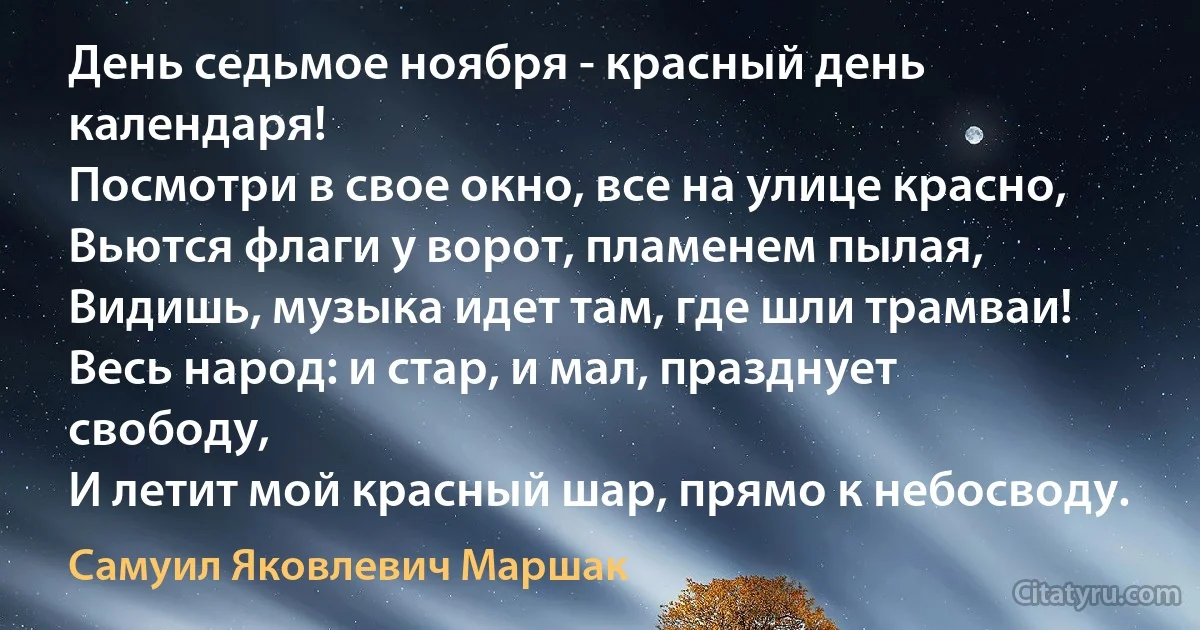 День седьмое ноября - красный день календаря!
Посмотри в свое окно, все на улице красно,
Вьются флаги у ворот, пламенем пылая,
Видишь, музыка идет там, где шли трамваи!
Весь народ: и стар, и мал, празднует свободу,
И летит мой красный шар, прямо к небосводу. (Самуил Яковлевич Маршак)