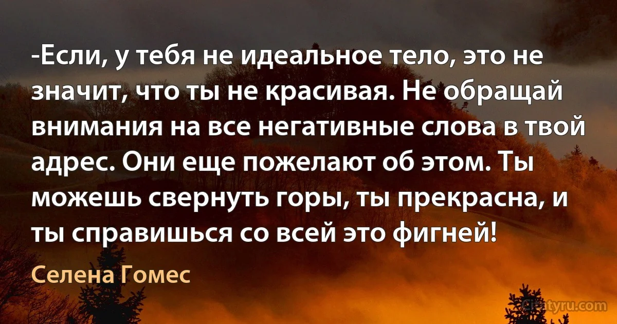 -Если, у тебя не идеальное тело, это не значит, что ты не красивая. Не обращай внимания на все негативные слова в твой адрес. Они еще пожелают об этом. Ты можешь свернуть горы, ты прекрасна, и ты справишься со всей это фигней! (Селена Гомес)