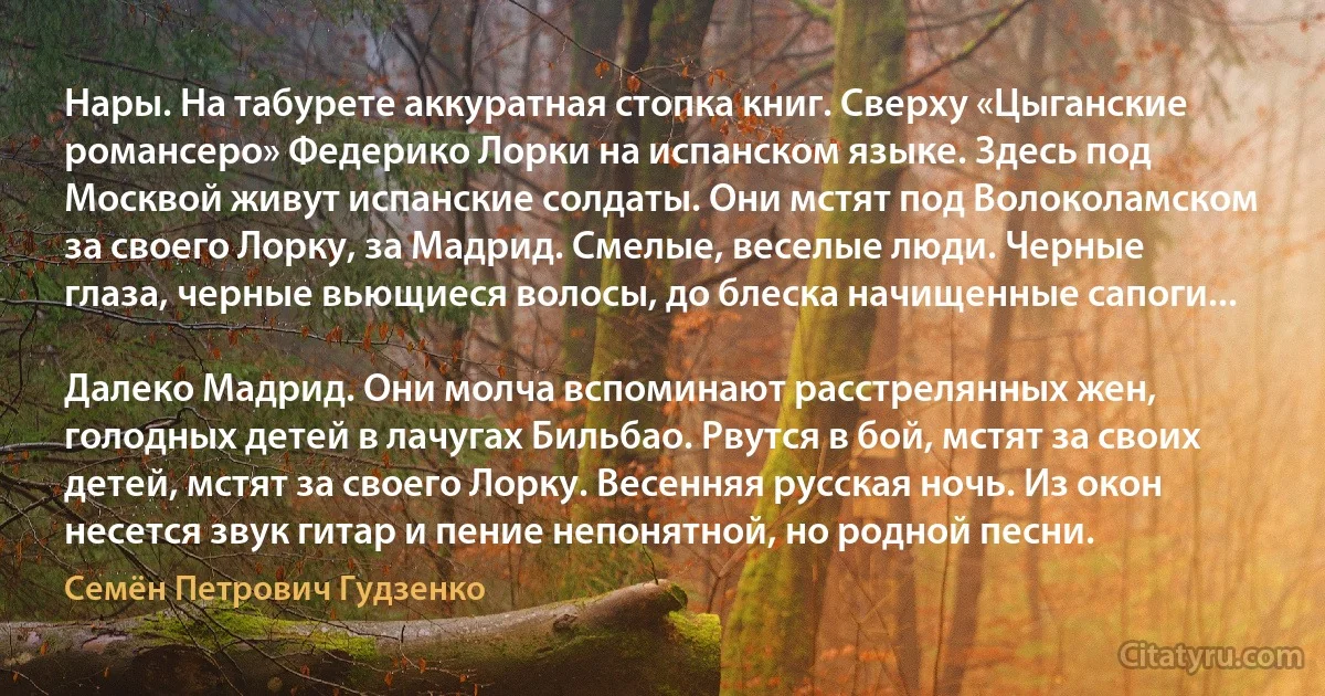 Нары. На табурете аккуратная стопка книг. Сверху «Цыганские романсеро» Федерико Лорки на испанском языке. Здесь под Москвой живут испанские солдаты. Они мстят под Волоколамском за своего Лорку, за Мадрид. Смелые, веселые люди. Черные глаза, черные вьющиеся волосы, до блеска начищенные сапоги...

Далеко Мадрид. Они молча вспоминают расстрелянных жен, голодных детей в лачугах Бильбао. Рвутся в бой, мстят за своих детей, мстят за своего Лорку. Весенняя русская ночь. Из окон несется звук гитар и пение непонятной, но родной песни. (Семён Петрович Гудзенко)