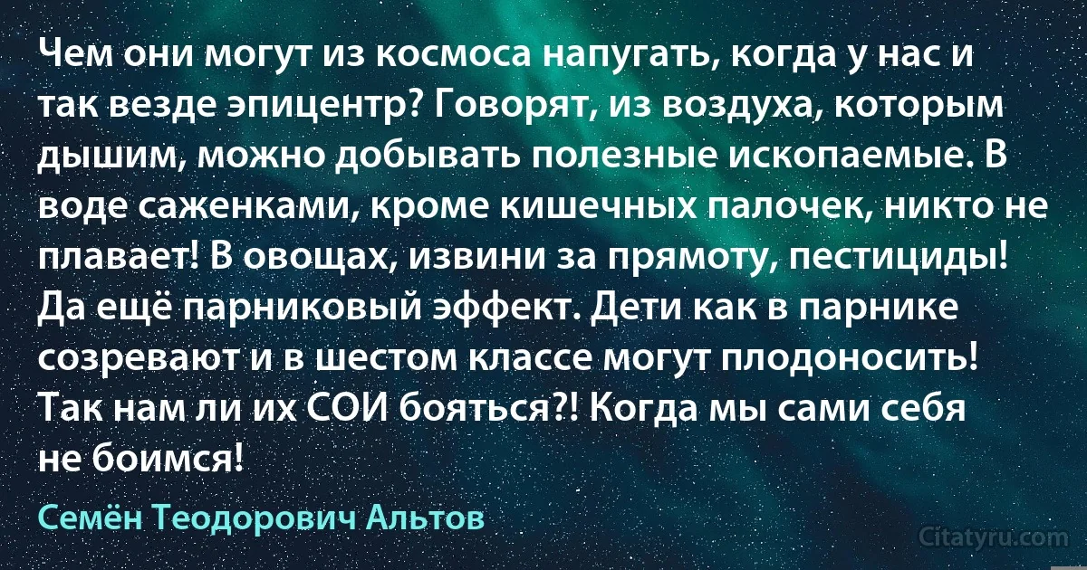 Чем они могут из космоса напугать, когда у нас и так везде эпицентр? Говорят, из воздуха, которым дышим, можно добывать полезные ископаемые. В воде саженками, кроме кишечных палочек, никто не плавает! В овощах, извини за прямоту, пестициды! Да ещё парниковый эффект. Дети как в парнике созревают и в шестом классе могут плодоносить! Так нам ли их СОИ бояться?! Когда мы сами себя не боимся! (Семён Теодорович Альтов)