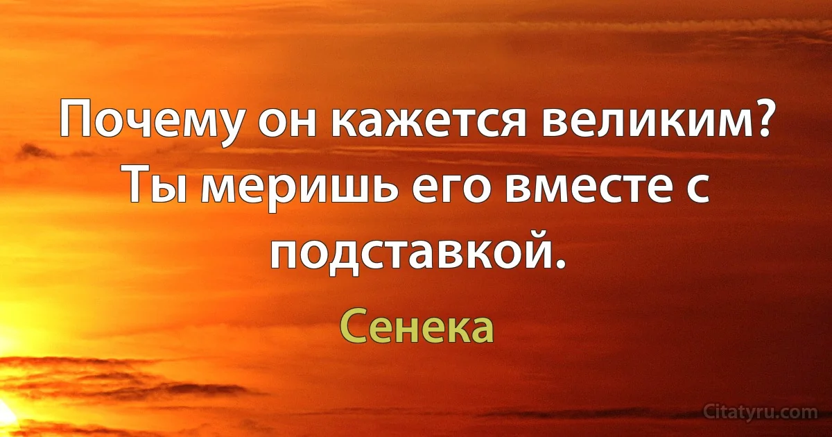 Почему он кажется великим? Ты меришь его вместе с подставкой. (Сенека)