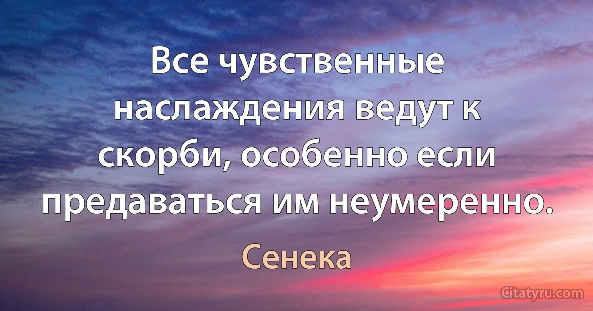 Все чувственные наслаждения ведут к скорби, особенно если предаваться им неумеренно. (Сенека)