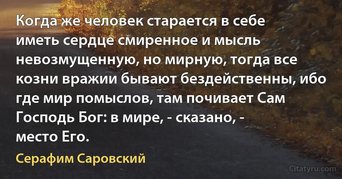 Когда же человек старается в себе иметь сердце смиренное и мысль невозмущенную, но мирную, тогда все козни вражии бывают бездейственны, ибо где мир помыслов, там почивает Сам Господь Бог: в мирe, - сказано, - мeсто Его. (Серафим Саровский)