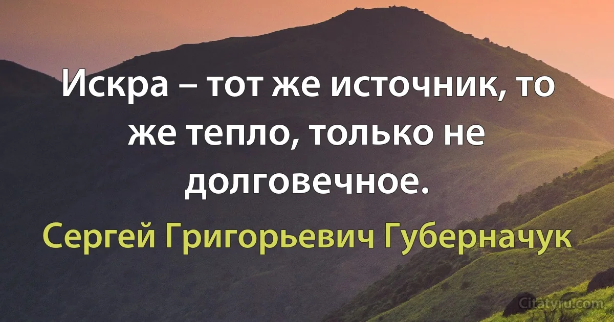 Искра – тот же источник, то же тепло, только не долговечное. (Сергей Григорьевич Губерначук)