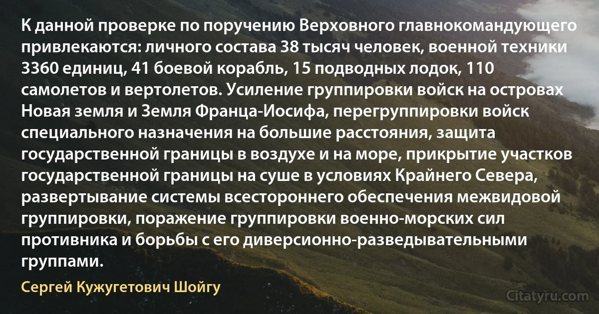 К данной проверке по поручению Верховного главнокомандующего привлекаются: личного состава 38 тысяч человек, военной техники 3360 единиц, 41 боевой корабль, 15 подводных лодок, 110 самолетов и вертолетов. Усиление группировки войск на островах Новая земля и Земля Франца-Иосифа, перегруппировки войск специального назначения на большие расстояния, защита государственной границы в воздухе и на море, прикрытие участков государственной границы на суше в условиях Крайнего Севера, развертывание системы всестороннего обеспечения межвидовой группировки, поражение группировки военно-морских сил противника и борьбы с его диверсионно-разведывательными группами. (Сергей Кужугетович Шойгу)