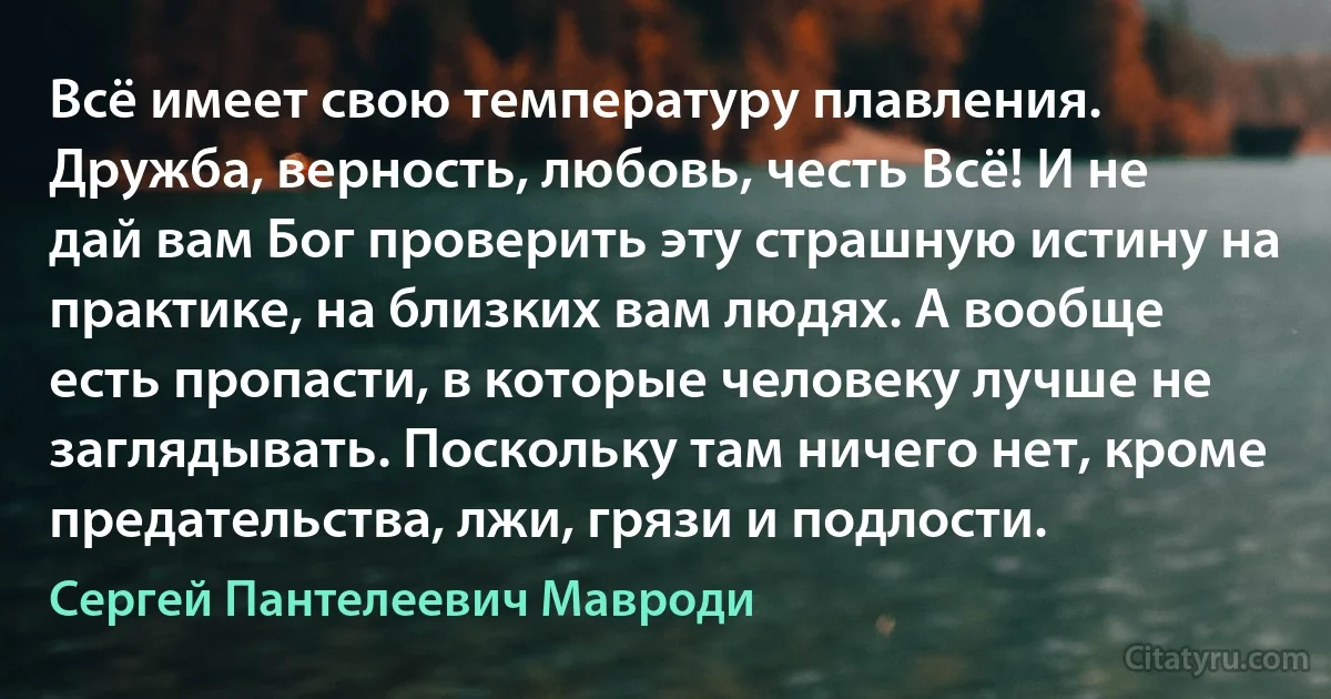 Всё имеет свою температуру плавления. Дружба, верность, любовь, честь Всё! И не дай вам Бог проверить эту страшную истину на практике, на близких вам людях. А вообще есть пропасти, в которые человеку лучше не заглядывать. Поскольку там ничего нет, кроме предательства, лжи, грязи и подлости. (Сергей Пантелеевич Мавроди)