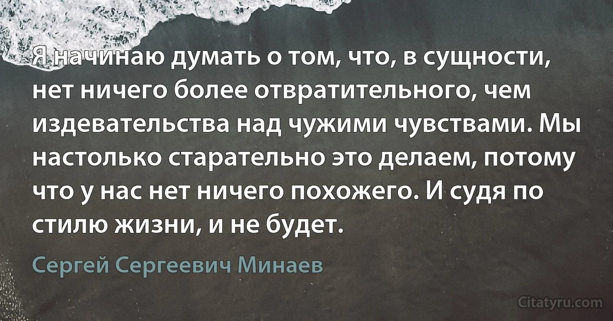 Я начинаю думать о том, что, в сущности, нет ничего более отвратительного, чем издевательства над чужими чувствами. Мы настолько старательно это делаем, потому что у нас нет ничего похожего. И судя по стилю жизни, и не будет. (Сергей Сергеевич Минаев)