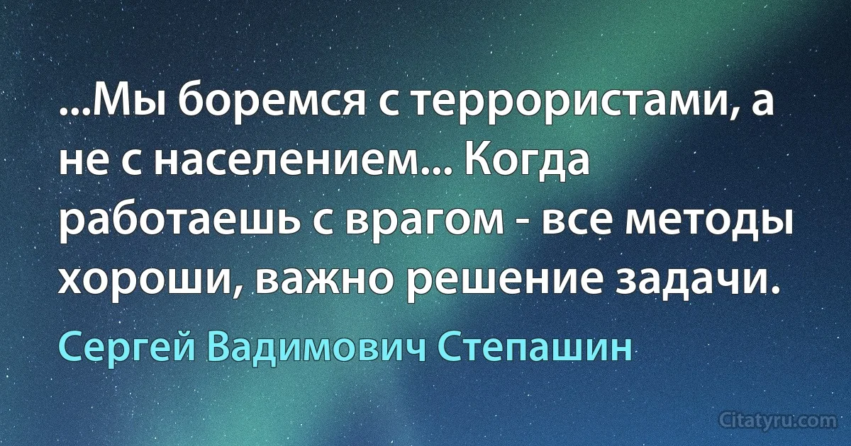 ...Мы боремся с террористами, а не с населением... Когда работаешь с врагом - все методы хороши, важно решение задачи. (Сергей Вадимович Степашин)