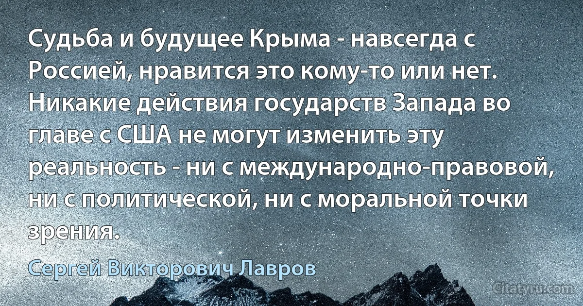 Судьба и будущее Крыма - навсегда с Россией, нравится это кому-то или нет. Никакие действия государств Запада во главе с США не могут изменить эту реальность - ни с международно-правовой, ни с политической, ни с моральной точки зрения. (Сергей Викторович Лавров)