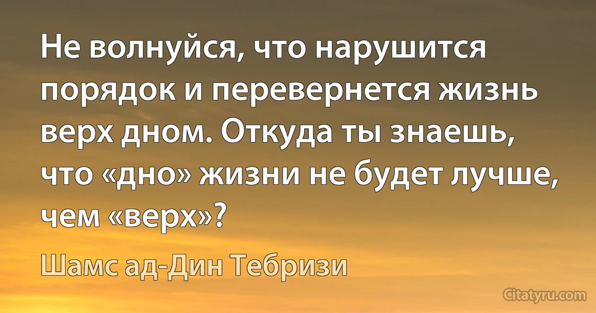 Не волнуйся, что нарушится порядок и перевернется жизнь верх дном. Откуда ты знаешь, что «дно» жизни не будет лучше, чем «верх»? (Шамс ад-Дин Тебризи)