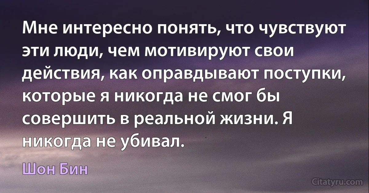 Мне интересно понять, что чувствуют эти люди, чем мотивируют свои действия, как оправдывают поступки, которые я никогда не смог бы совершить в реальной жизни. Я никогда не убивал. (Шон Бин)