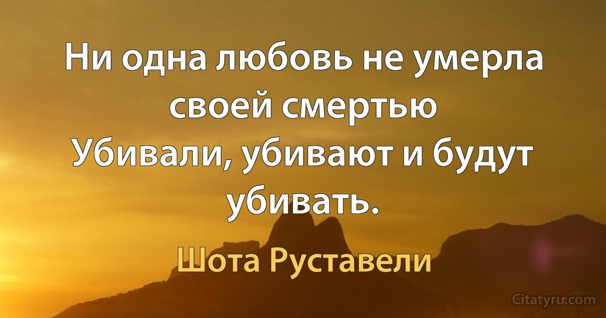 Ни одна любовь не умерла своей смертью 
Убивали, убивают и будут убивать. (Шота Руставели)