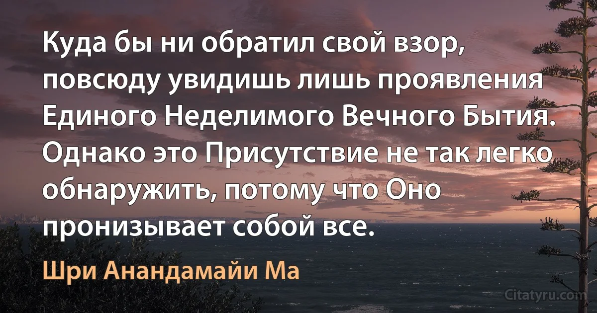 Куда бы ни обратил свой взор, повсюду увидишь лишь проявления Единого Неделимого Вечного Бытия. Однако это Присутствие не так легко обнаружить, потому что Оно пронизывает собой все. (Шри Анандамайи Ма)