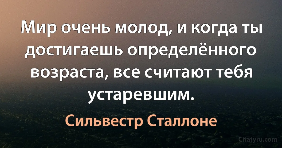 Мир очень молод, и когда ты достигаешь определённого возраста, все считают тебя устаревшим. (Сильвестр Сталлоне)