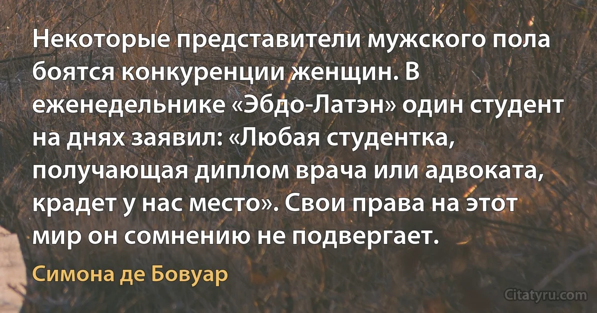 Некоторые представители мужского пола боятся конкуренции женщин. В еженедельнике «Эбдо-Латэн» один студент на днях заявил: «Любая студентка, получающая диплом врача или адвоката, крадет у нас место». Свои права на этот мир он сомнению не подвергает. (Симона де Бовуар)