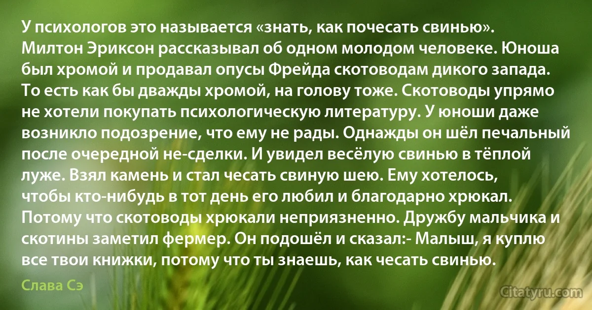 У психологов это называется «знать, как почесать свинью». Милтон Эриксон рассказывал об одном молодом человеке. Юноша был хромой и продавал опусы Фрейда скотоводам дикого запада. То есть как бы дважды хромой, на голову тоже. Скотоводы упрямо не хотели покупать психологическую литературу. У юноши даже возникло подозрение, что ему не рады. Однажды он шёл печальный после очередной не-сделки. И увидел весёлую свинью в тёплой луже. Взял камень и стал чесать свиную шею. Ему хотелось, чтобы кто-нибудь в тот день его любил и благодарно хрюкал. Потому что скотоводы хрюкали неприязненно. Дружбу мальчика и скотины заметил фермер. Он подошёл и сказал:- Малыш, я куплю все твои книжки, потому что ты знаешь, как чесать свинью. (Слава Сэ)