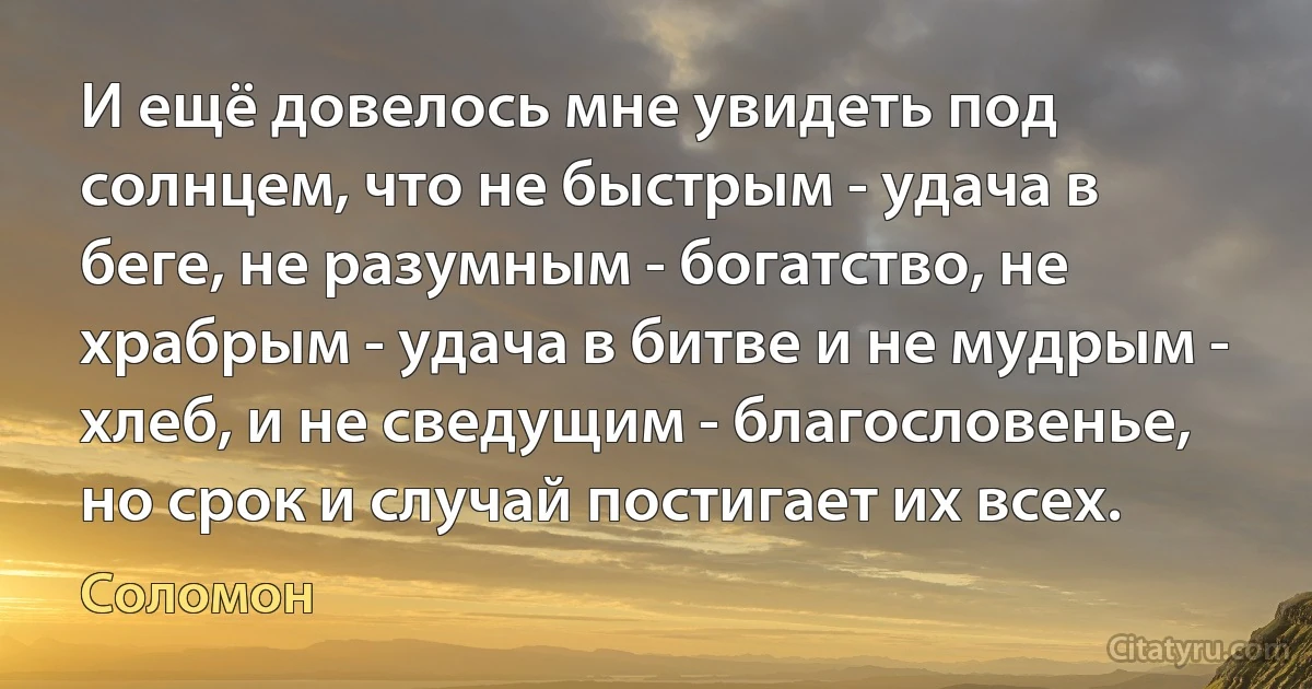 И ещё довелось мне увидеть под солнцем, что не быстрым - удача в беге, не разумным - богатство, не храбрым - удача в битве и не мудрым - хлеб, и не сведущим - благословенье, но срок и случай постигает их всех. (Соломон)