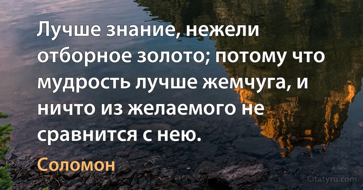 Лучше знание, нежели отборное золото; потому что мудрость лучше жемчуга, и ничто из желаемого не сравнится с нею. (Соломон)