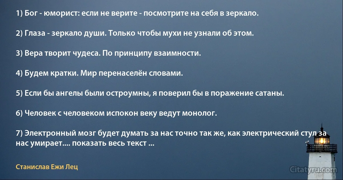 1) Бог - юморист: если не верите - посмотрите на себя в зеркало.

2) Глаза - зеркало души. Только чтобы мухи не узнали об этом.

3) Вера творит чудеса. По принципу взаимности.

4) Будем кратки. Мир перенаселён словами.

5) Если бы ангелы были остроумны, я поверил бы в поражение сатаны.

6) Человек с человеком испокон веку ведут монолог.

7) Электронный мозг будет думать за нас точно так же, как электрический стул за нас умирает.... показать весь текст ... (Станислав Ежи Лец)