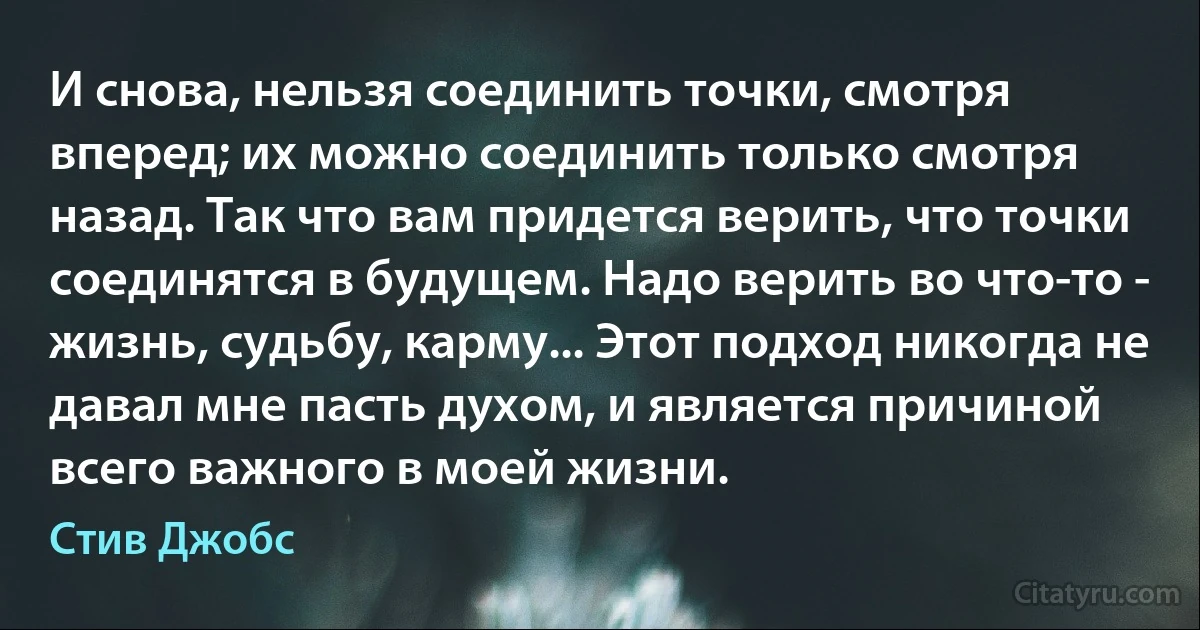 И снова, нельзя соединить точки, смотря вперед; их можно соединить только смотря назад. Так что вам придется верить, что точки соединятся в будущем. Надо верить во что-то - жизнь, судьбу, карму... Этот подход никогда не давал мне пасть духом, и является причиной всего важного в моей жизни. (Стив Джобс)