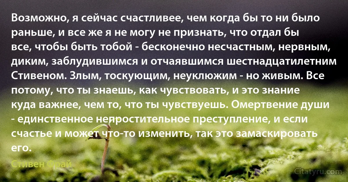 Возможно, я сейчас счастливее, чем когда бы то ни было раньше, и все же я не могу не признать, что отдал бы все, чтобы быть тобой - бесконечно несчастным, нервным, диким, заблудившимся и отчаявшимся шестнадцатилетним Стивеном. Злым, тоскующим, неуклюжим - но живым. Все потому, что ты знаешь, как чувствовать, и это знание куда важнее, чем то, что ты чувствуешь. Омертвение души - единственное непростительное преступление, и если счастье и может что-то изменить, так это замаскировать его. (Стивен Фрай)