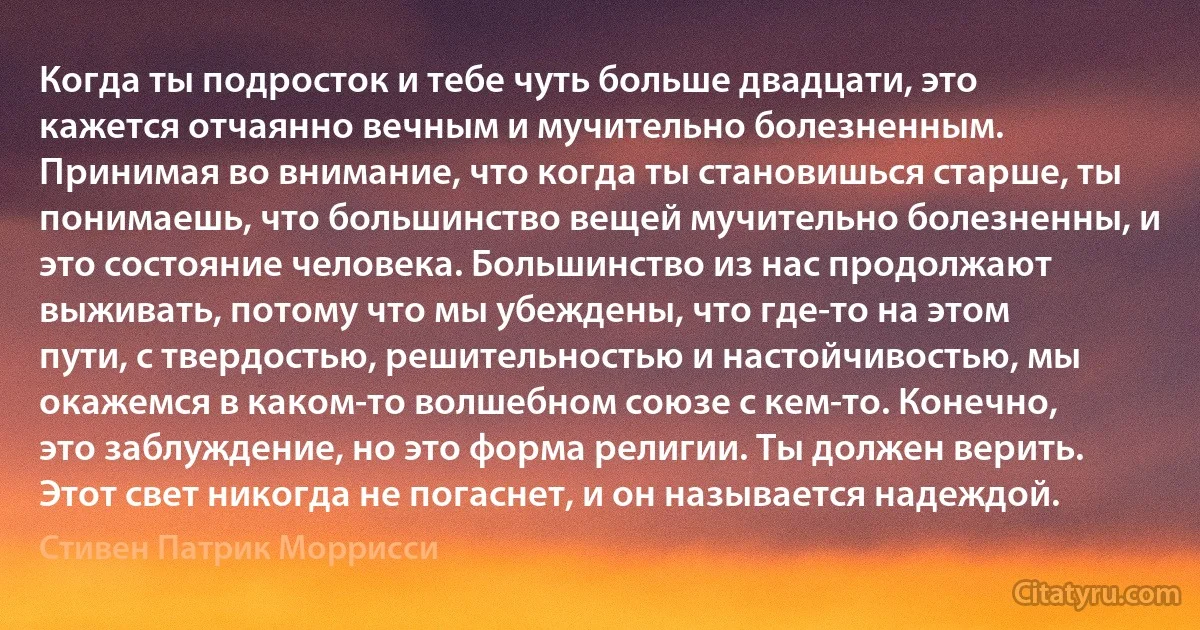 Когда ты подросток и тебе чуть больше двадцати, это кажется отчаянно вечным и мучительно болезненным. Принимая во внимание, что когда ты становишься старше, ты понимаешь, что большинство вещей мучительно болезненны, и это состояние человека. Большинство из нас продолжают выживать, потому что мы убеждены, что где-то на этом пути, с твердостью, решительностью и настойчивостью, мы окажемся в каком-то волшебном союзе с кем-то. Конечно, это заблуждение, но это форма религии. Ты должен верить. Этот свет никогда не погаснет, и он называется надеждой. (Стивен Патрик Моррисси)