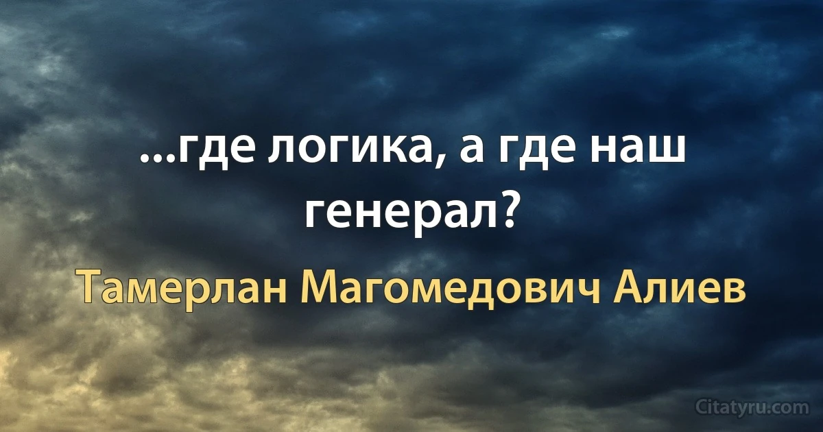 ...где логика, а где наш генерал? (Тамерлан Магомедович Алиев)