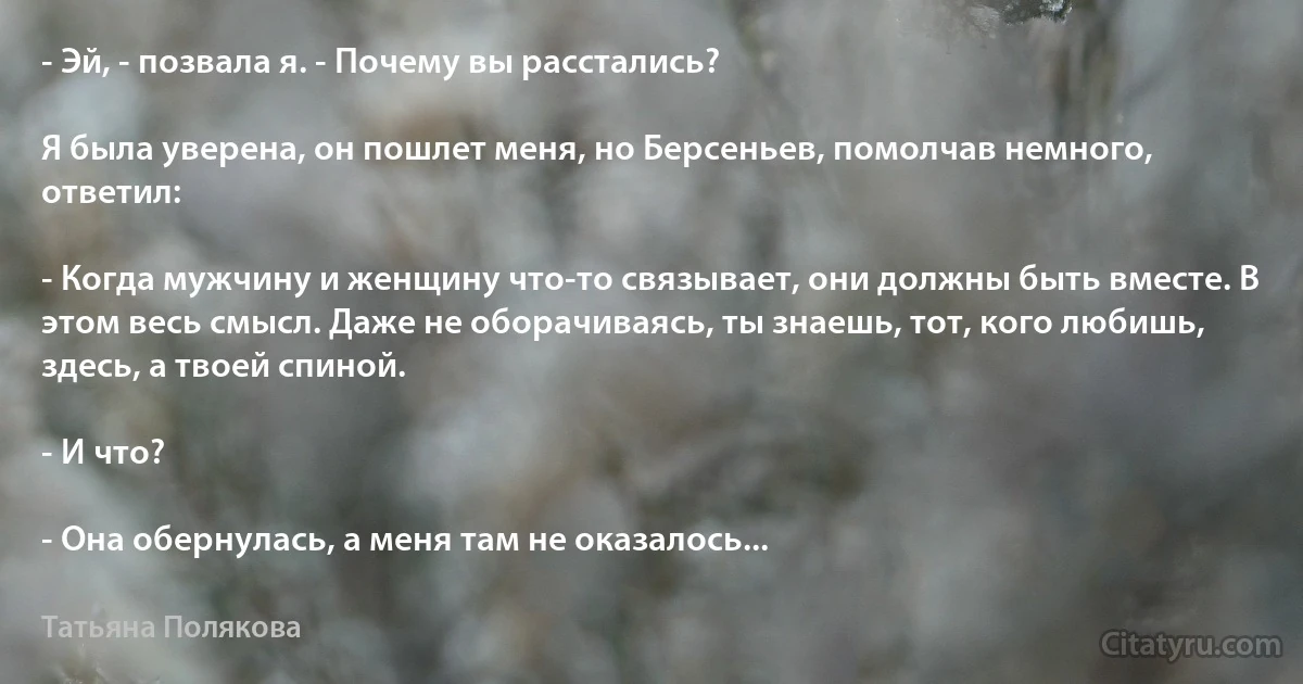 - Эй, - позвала я. - Почему вы расстались?

Я была уверена, он пошлет меня, но Берсеньев, помолчав немного, ответил:

- Когда мужчину и женщину что-то связывает, они должны быть вместе. В этом весь смысл. Даже не оборачиваясь, ты знаешь, тот, кого любишь, здесь, а твоей спиной.

- И что?

- Она обернулась, а меня там не оказалось... (Татьяна Полякова)