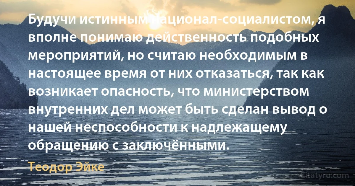 Будучи истинным национал-социалистом, я вполне понимаю действенность подобных мероприятий, но считаю необходимым в настоящее время от них отказаться, так как возникает опасность, что министерством внутренних дел может быть сделан вывод о нашей неспособности к надлежащему обращению с заключёнными. (Теодор Эйке)