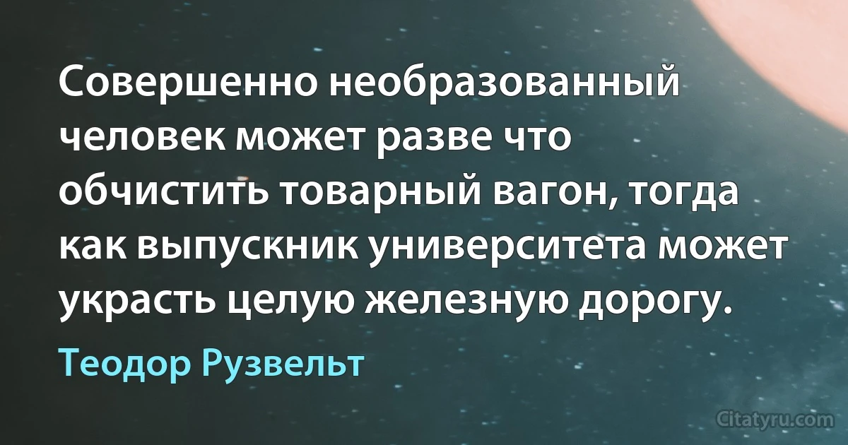 Совершенно необразованный человек может разве что обчистить товарный вагон, тогда как выпускник университета может украсть целую железную дорогу. (Теодор Рузвельт)