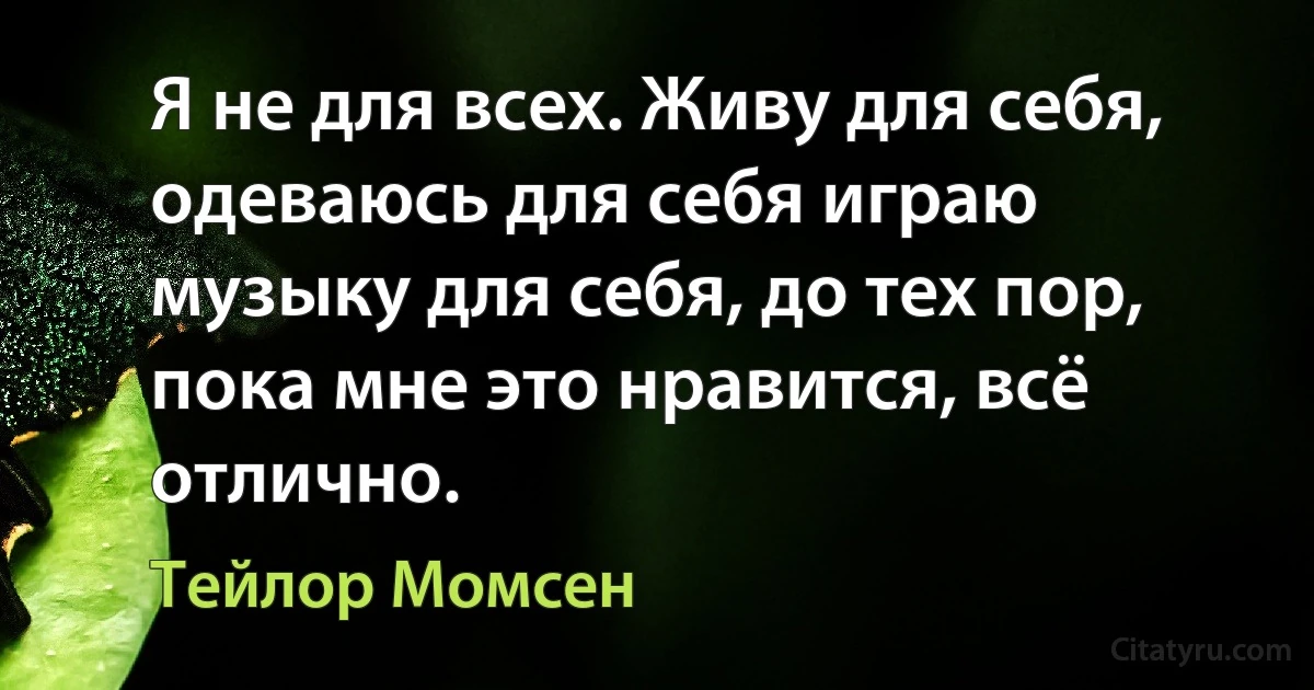 Я не для всех. Живу для себя, одеваюсь для себя играю музыку для себя, до тех пор, пока мне это нравится, всё отлично. (Тейлор Момсен)