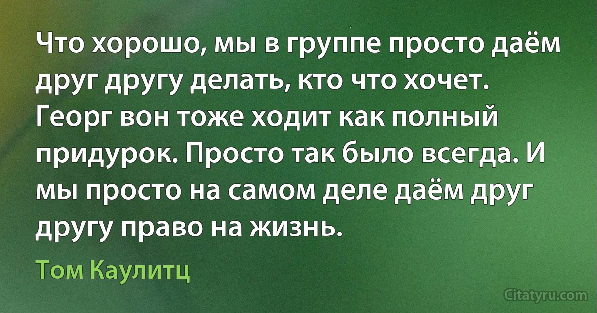 Что хорошо, мы в группе просто даём друг другу делать, кто что хочет. Георг вон тоже ходит как полный придурок. Просто так было всегда. И мы просто на самом деле даём друг другу право на жизнь. (Том Каулитц)