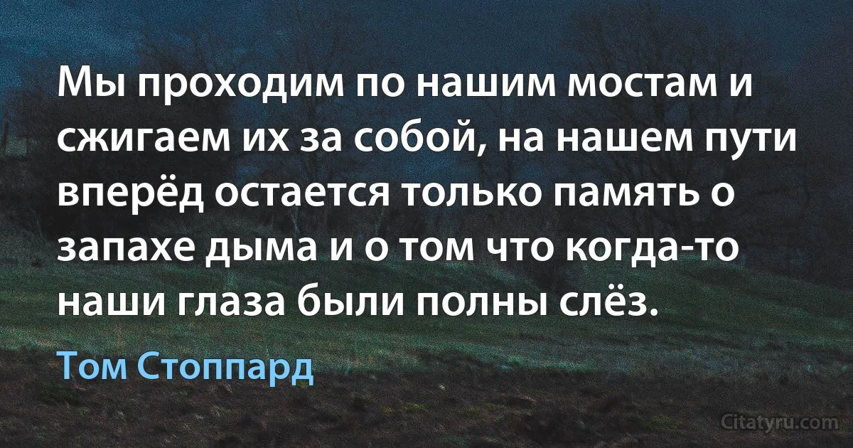 Мы проходим по нашим мостам и сжигаем их за собой, на нашем пути вперёд остается только память о запахе дыма и о том что когда-то наши глаза были полны слёз. (Том Стоппард)