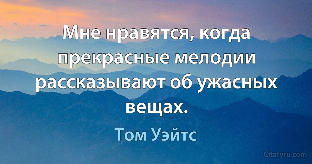 Мне нравятся, когда прекрасные мелодии рассказывают об ужасных вещах. (Том Уэйтс)