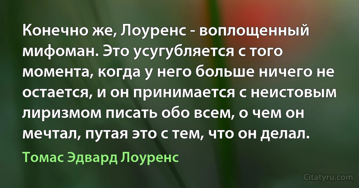 Конечно же, Лоуренс - воплощенный мифоман. Это усугубляется с того момента, когда у него больше ничего не остается, и он принимается с неистовым лиризмом писать обо всем, о чем он мечтал, путая это с тем, что он делал. (Томас Эдвард Лоуренс)