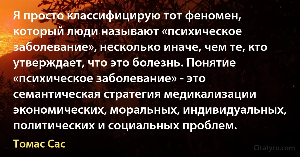 Я просто классифицирую тот феномен, который люди называют «психическое заболевание», несколько иначе, чем те, кто утверждает, что это болезнь. Понятие «психическое заболевание» - это семантическая стратегия медикализации экономических, моральных, индивидуальных, политических и социальных проблем. (Томас Сас)