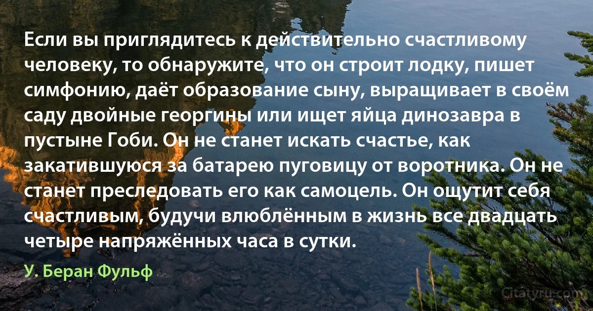 Если вы приглядитесь к действительно счастливому человеку, то обнаружите, что он строит лодку, пишет симфонию, даёт образование сыну, выращивает в своём саду двойные георгины или ищет яйца динозавра в пустыне Гоби. Он не станет искать счастье, как закатившуюся за батарею пуговицу от воротника. Он не станет преследовать его как самоцель. Он ощутит себя счастливым, будучи влюблённым в жизнь все двадцать четыре напряжённых часа в сутки. (У. Беран Фульф)