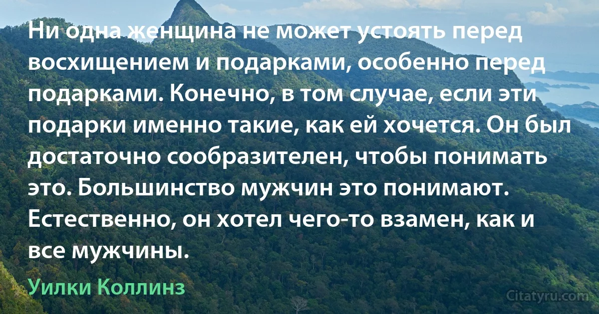 Ни одна женщина не может устоять перед восхищением и подарками, особенно перед подарками. Конечно, в том случае, если эти подарки именно такие, как ей хочется. Он был достаточно сообразителен, чтобы понимать это. Большинство мужчин это понимают. Естественно, он хотел чего-то взамен, как и все мужчины. (Уилки Коллинз)