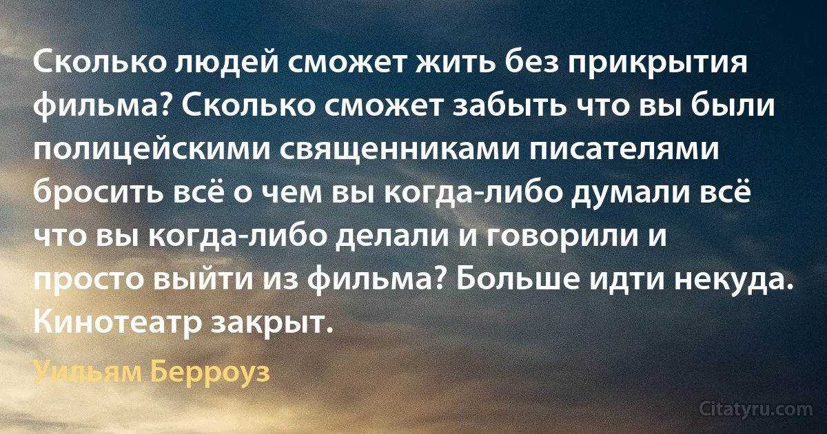 Сколько людей сможет жить без прикрытия фильма? Сколько сможет забыть что вы были полицейскими священниками писателями бросить всё о чем вы когда-либо думали всё что вы когда-либо делали и говорили и просто выйти из фильма? Больше идти некуда. Кинотеатр закрыт. (Уильям Берроуз)