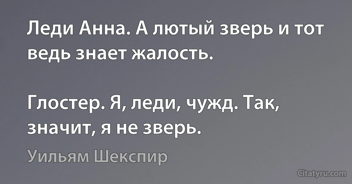 Леди Анна. А лютый зверь и тот ведь знает жалость.

Глостер. Я, леди, чужд. Так, значит, я не зверь. (Уильям Шекспир)