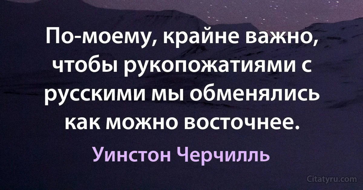 По-моему, крайне важно, чтобы рукопожатиями с русскими мы обменялись как можно восточнее. (Уинстон Черчилль)