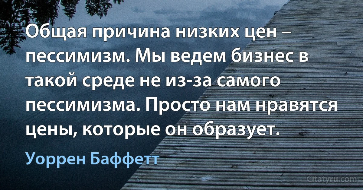 Общая причина низких цен – пессимизм. Мы ведем бизнес в такой среде не из-за самого пессимизма. Просто нам нравятся цены, которые он образует. (Уоррен Баффетт)