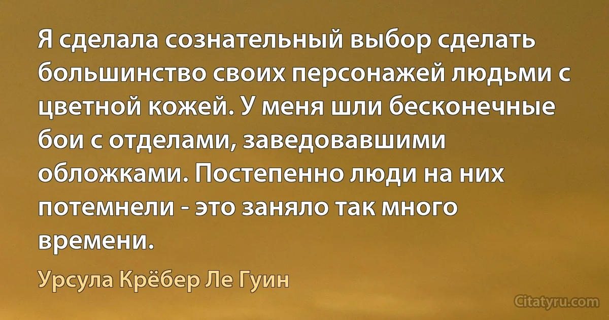 Я сделала сознательный выбор сделать большинство своих персонажей людьми с цветной кожей. У меня шли бесконечные бои с отделами, заведовавшими обложками. Постепенно люди на них потемнели - это заняло так много времени. (Урсула Крёбер Ле Гуин)