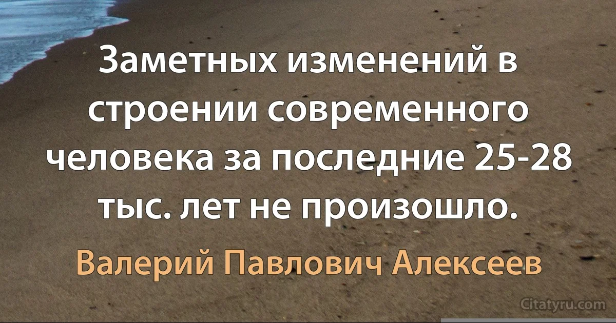 Заметных изменений в строении современного человека за последние 25-28 тыс. лет не произошло. (Валерий Павлович Алексеев)