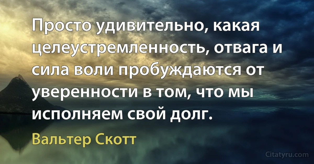 Просто удивительно, какая целеустремленность, отвага и сила воли пробуждаются от уверенности в том, что мы исполняем свой долг. (Вальтер Скотт)