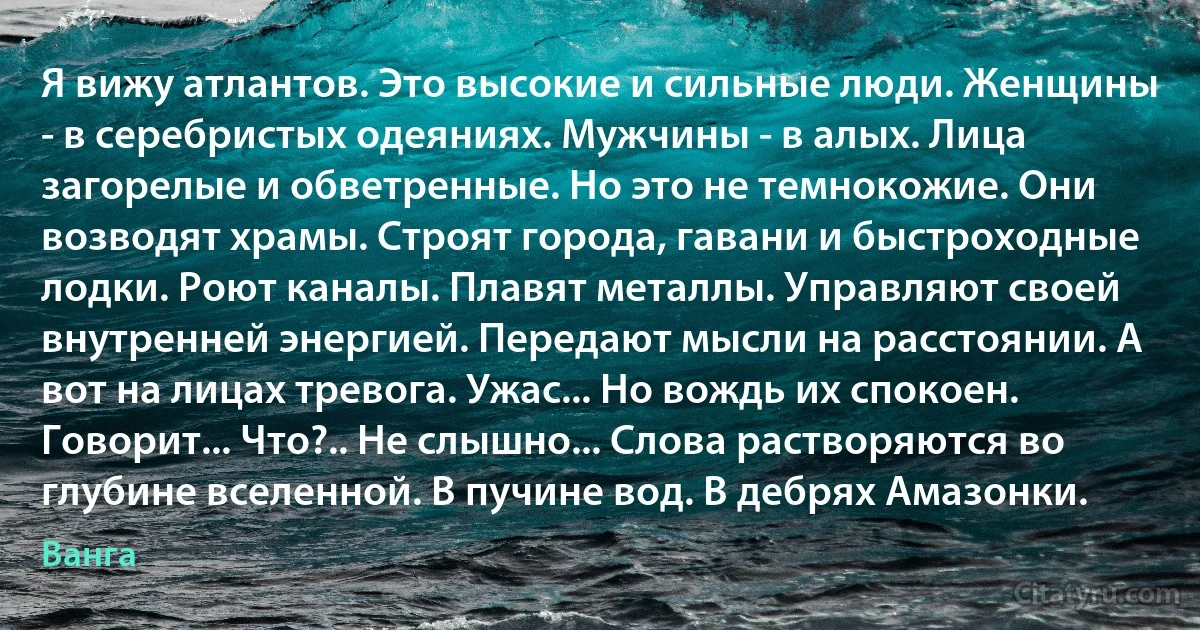 Я вижу атлантов. Это высокие и сильные люди. Женщины - в серебристых одеяниях. Мужчины - в алых. Лица загорелые и обветренные. Но это не темнокожие. Они возводят храмы. Строят города, гавани и быстроходные лодки. Роют каналы. Плавят металлы. Управляют своей внутренней энергией. Передают мысли на расстоянии. А вот на лицах тревога. Ужас... Но вождь их спокоен. Говорит... Что?.. Не слышно... Слова растворяются во глубине вселенной. В пучине вод. В дебрях Амазонки. (Ванга)