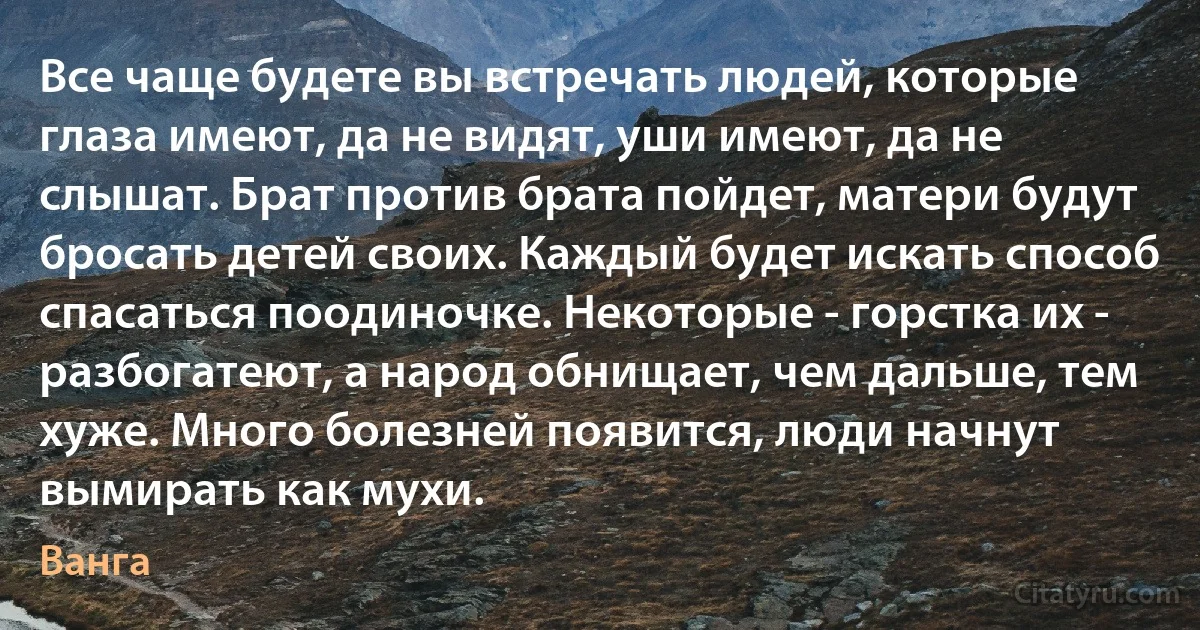 Все чаще будете вы встречать людей, которые глаза имеют, да не видят, уши имеют, да не слышат. Брат против брата пойдет, матери будут бросать детей своих. Каждый будет искать способ спасаться поодиночке. Некоторые - горстка их - разбогатеют, а народ обнищает, чем дальше, тем хуже. Много болезней появится, люди начнут вымирать как мухи. (Ванга)