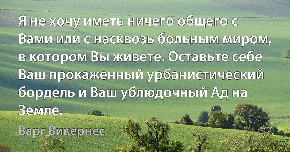 Я не хочу иметь ничего общего с Вами или с насквозь больным миром, в котором Вы живете. Оставьте себе Ваш прокаженный урбанистический бордель и Ваш ублюдочный Ад на Земле. (Варг Викернес)